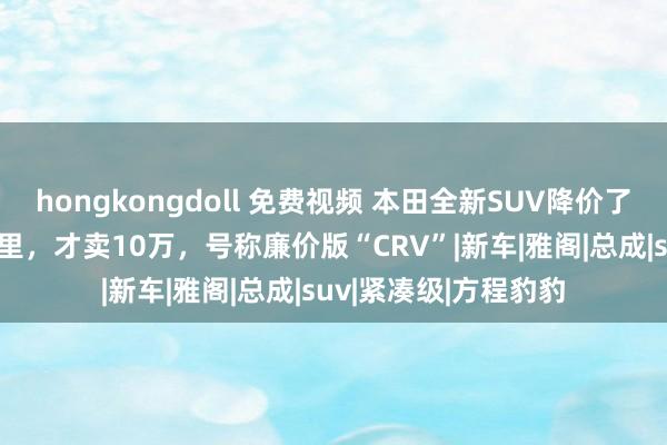 hongkongdoll 免费视频 本田全新SUV降价了！一箱油跑1152公里，才卖10万，号称廉价版“CRV”|新车|雅阁|总成|suv|紧凑级|方程豹豹