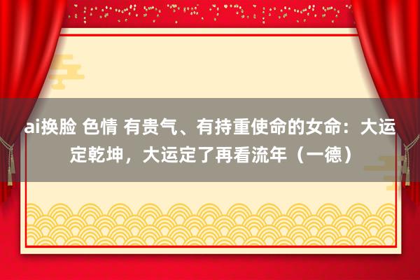 ai换脸 色情 有贵气、有持重使命的女命：大运定乾坤，大运定了再看流年（一德）