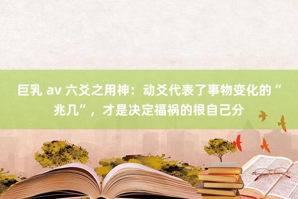 巨乳 av 六爻之用神：动爻代表了事物变化的“兆几”，才是决定福祸的根自己分