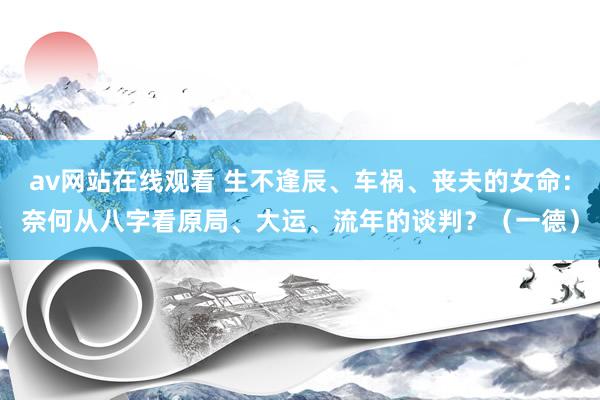 av网站在线观看 生不逢辰、车祸、丧夫的女命：奈何从八字看原局、大运、流年的谈判？（一德）