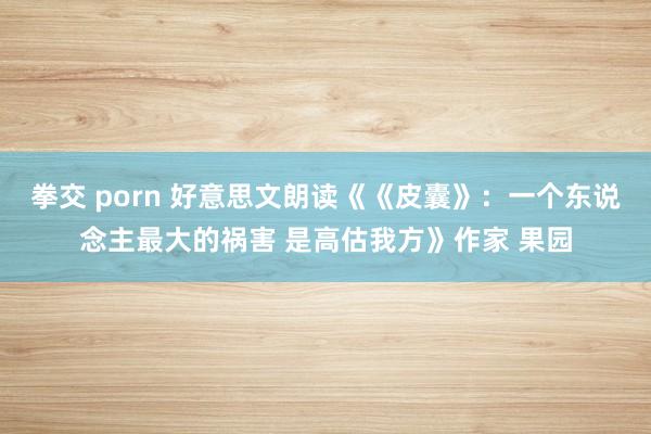 拳交 porn 好意思文朗读《《皮囊》：一个东说念主最大的祸害 是高估我方》作家 果园