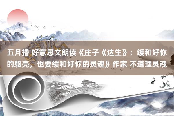 五月撸 好意思文朗读《庄子《达生》：缓和好你的躯壳，也要缓和好你的灵魂》作家 不道理灵魂
