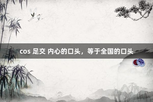 cos 足交 内心的口头，等于全国的口头