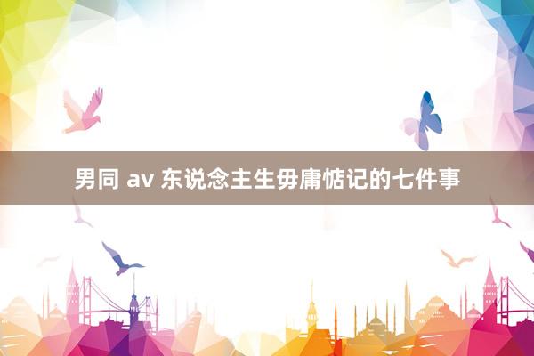男同 av 东说念主生毋庸惦记的七件事