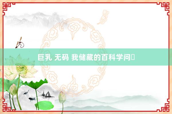 巨乳 无码 我储藏的百科学问⑮