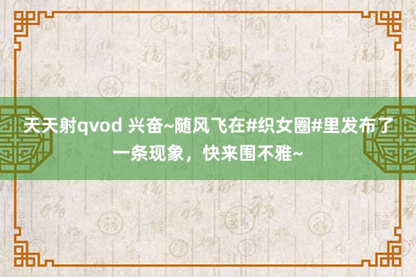 天天射qvod 兴奋~随风飞在#织女圈#里发布了一条现象，快来围不雅~