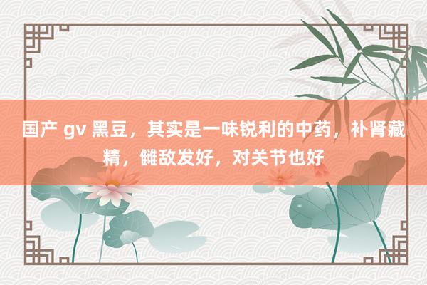 国产 gv 黑豆，其实是一味锐利的中药，补肾藏精，雠敌发好，对关节也好