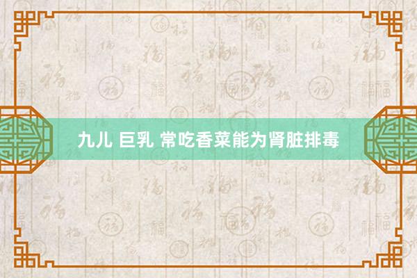 九儿 巨乳 常吃香菜能为肾脏排毒