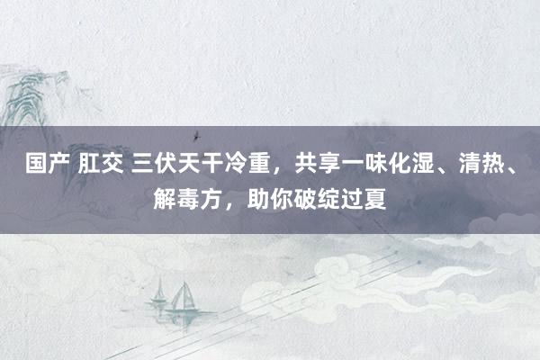国产 肛交 三伏天干冷重，共享一味化湿、清热、解毒方，助你破绽过夏
