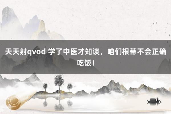 天天射qvod 学了中医才知谈，咱们根蒂不会正确吃饭！