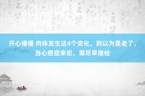 开心播播 肉体发生这4个变化，别以为是老了，当心癌症来犯，需尽早搜检