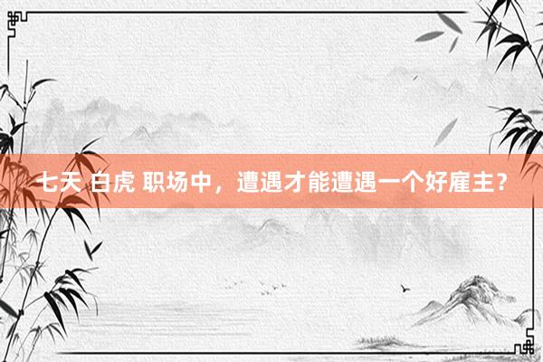 七天 白虎 职场中，遭遇才能遭遇一个好雇主？