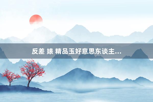 反差 婊 精品玉好意思东谈主...