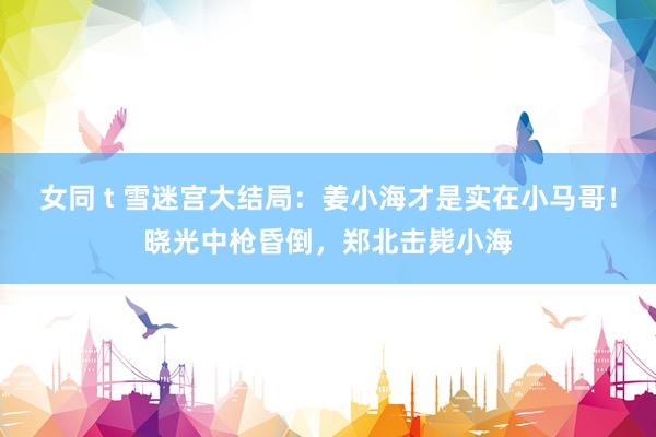 女同 t 雪迷宫大结局：姜小海才是实在小马哥！晓光中枪昏倒，郑北击毙小海