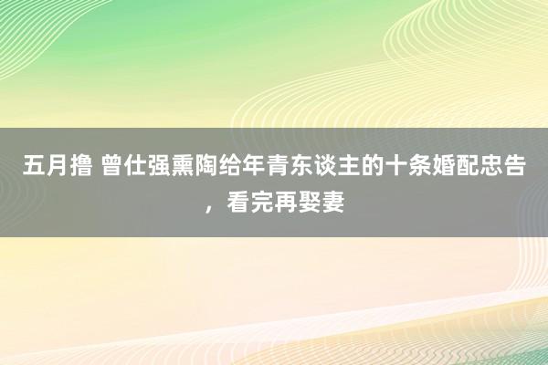 五月撸 曾仕强熏陶给年青东谈主的十条婚配忠告，看完再娶妻
