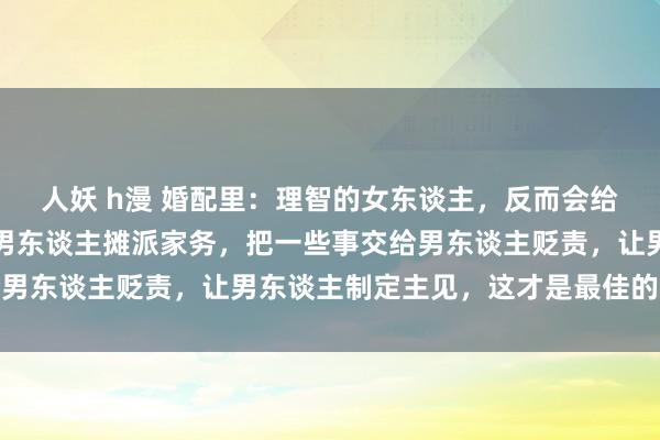 人妖 h漫 婚配里：理智的女东谈主，反而会给男东谈主添遏止。条目男东谈主摊派家务，把一些事交给男东谈主贬责，让男东谈主制定主见，这才是最佳的驭夫术
