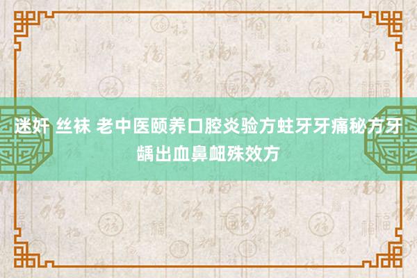 迷奸 丝袜 老中医颐养口腔炎验方蛀牙牙痛秘方牙龋出血鼻衄殊效方