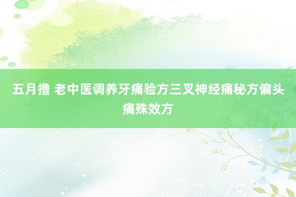 五月撸 老中医调养牙痛验方三叉神经痛秘方偏头痛殊效方