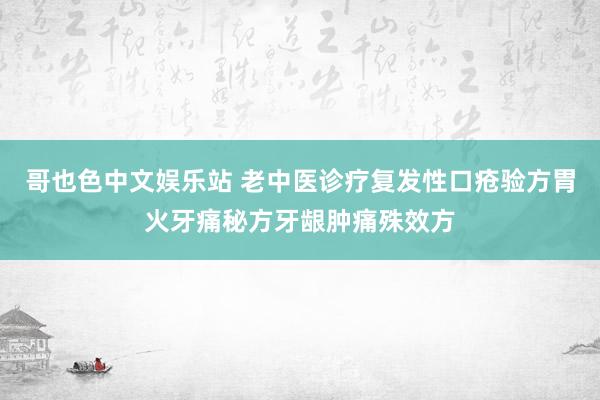 哥也色中文娱乐站 老中医诊疗复发性口疮验方胃火牙痛秘方牙龈肿痛殊效方
