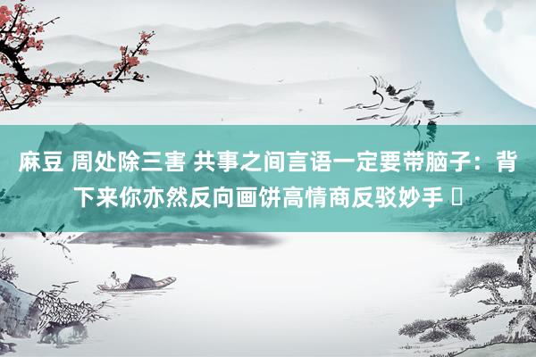 麻豆 周处除三害 共事之间言语一定要带脑子：背下来你亦然反向画饼高情商反驳妙手 ​