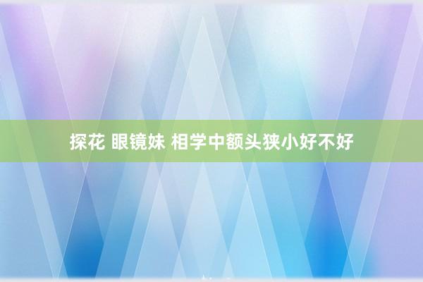 探花 眼镜妹 相学中额头狭小好不好
