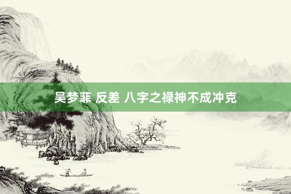 吴梦菲 反差 八字之禄神不成冲克