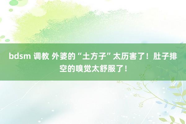 bdsm 调教 外婆的“土方子”太历害了！肚子排空的嗅觉太舒服了！