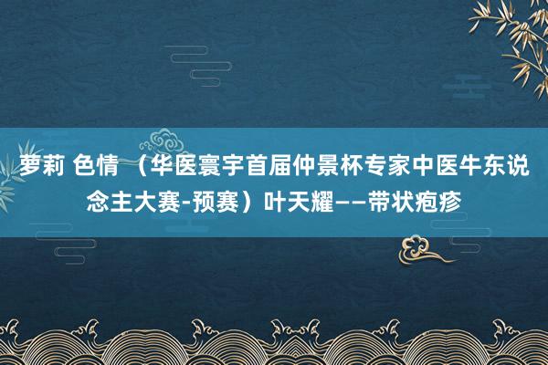 萝莉 色情 （华医寰宇首届仲景杯专家中医牛东说念主大赛-预赛）叶天耀——带状疱疹