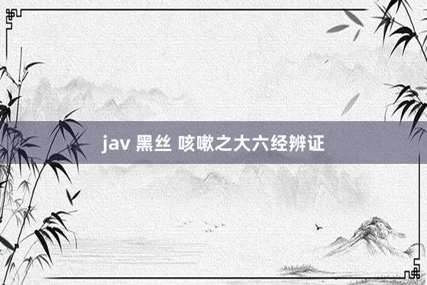jav 黑丝 咳嗽之大六经辨证
