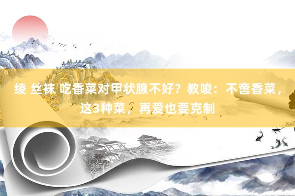 绫 丝袜 吃香菜对甲状腺不好？教唆：不啻香菜，这3种菜，再爱也要克制
