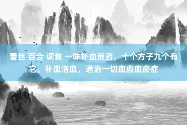 蕾丝 百合 调教 一味补血良药，十个方子九个有它，补血活血，通治一切血虚血瘀症