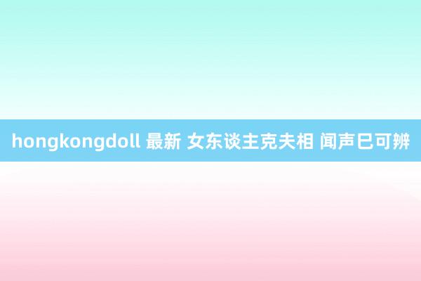hongkongdoll 最新 女东谈主克夫相 闻声巳可辨