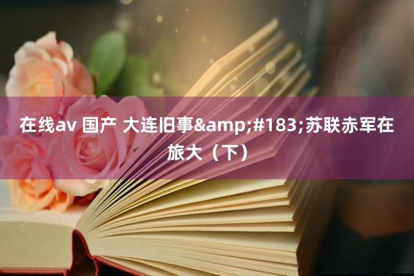 在线av 国产 大连旧事&#183;苏联赤军在旅大（下）