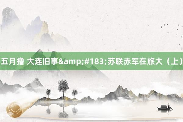 五月撸 大连旧事&#183;苏联赤军在旅大（上）