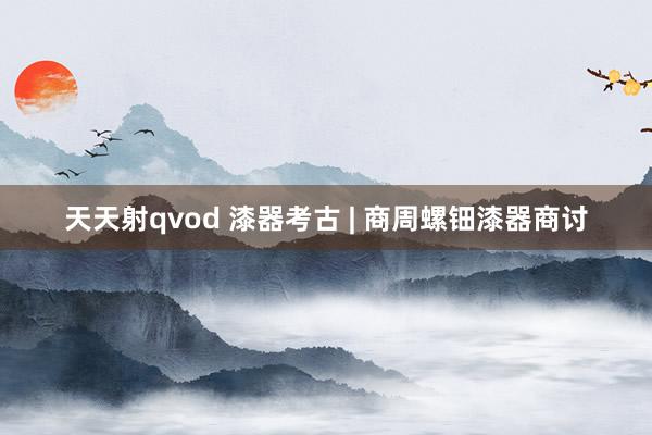 天天射qvod 漆器考古 | 商周螺钿漆器商讨