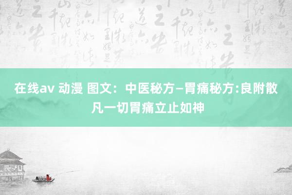 在线av 动漫 图文：中医秘方—胃痛秘方:良附散 凡一切胃痛立止如神