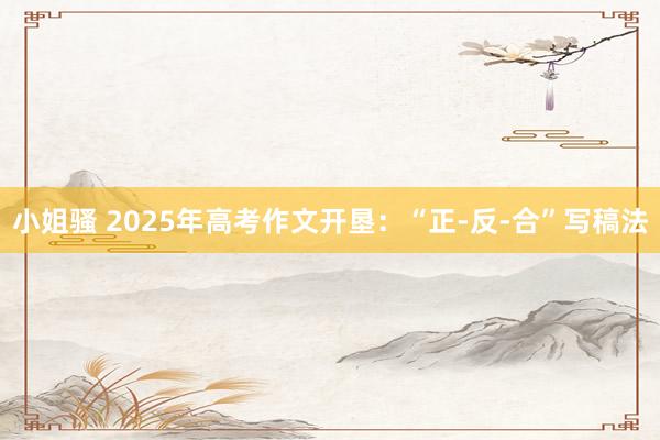 小姐骚 2025年高考作文开垦：“正-反-合”写稿法