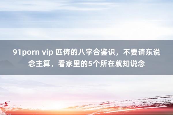 91porn vip 匹俦的八字合鉴识，不要请东说念主算，看家里的5个所在就知说念