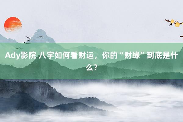 Ady影院 八字如何看财运，你的“财缘”到底是什么？