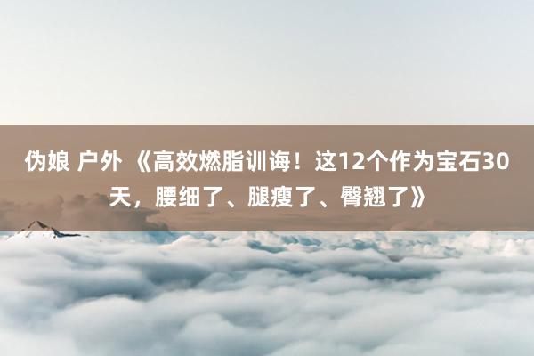 伪娘 户外 《高效燃脂训诲！这12个作为宝石30天，腰细了、腿瘦了、臀翘了》