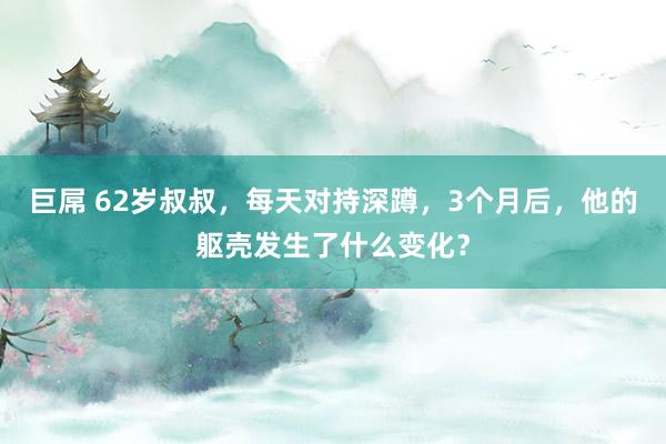 巨屌 62岁叔叔，每天对持深蹲，3个月后，他的躯壳发生了什么变化？