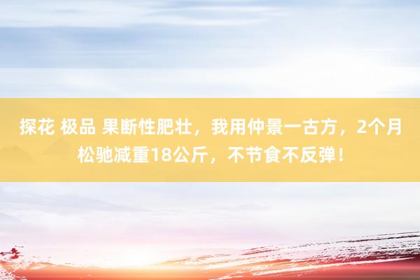 探花 极品 果断性肥壮，我用仲景一古方，2个月松驰减重18公斤，不节食不反弹！