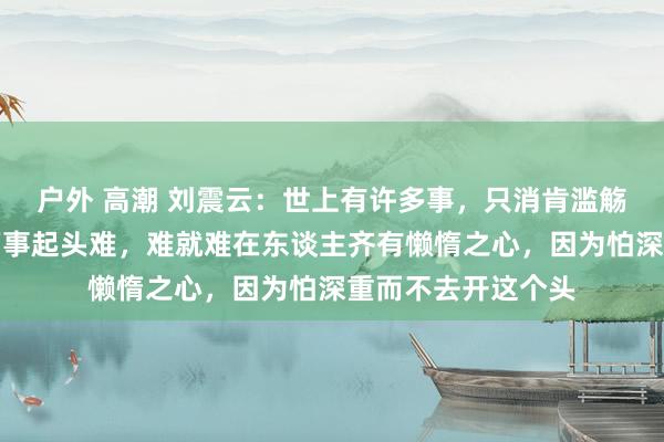 户外 高潮 刘震云：世上有许多事，只消肯滥觞作念就并不难，万事起头难，难就难在东谈主齐有懒惰之心，因为怕深重而不去开这个头