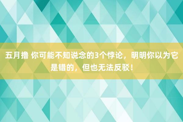 五月撸 你可能不知说念的3个悖论，明明你以为它是错的，但也无法反驳！