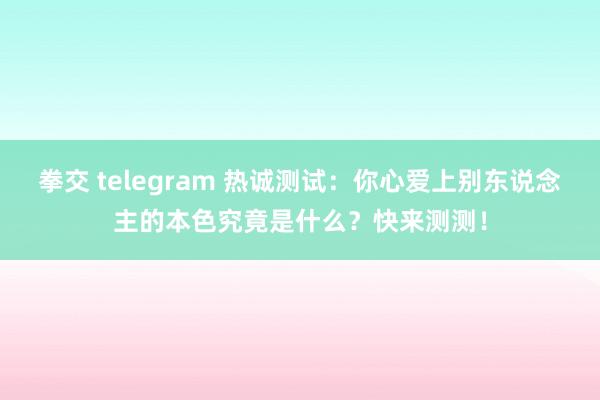 拳交 telegram 热诚测试：你心爱上别东说念主的本色究竟是什么？快来测测！