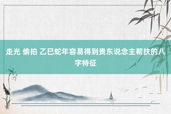 走光 偷拍 乙巳蛇年容易得到贵东说念主帮扶的八字特征