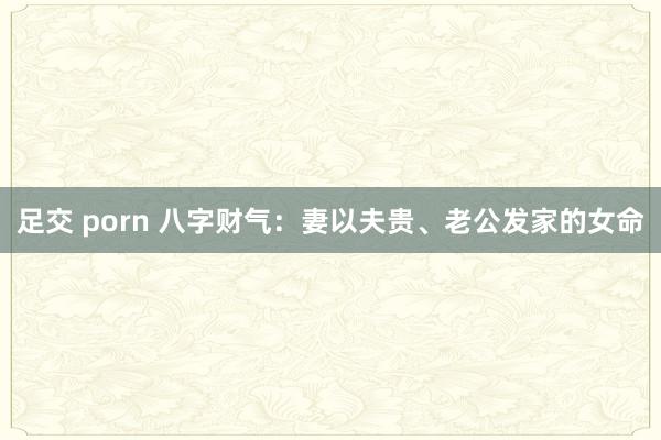 足交 porn 八字财气：妻以夫贵、老公发家的女命